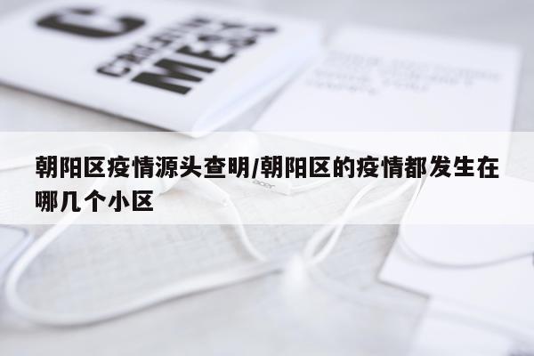 朝阳区疫情源头查明/朝阳区的疫情都发生在哪几个小区