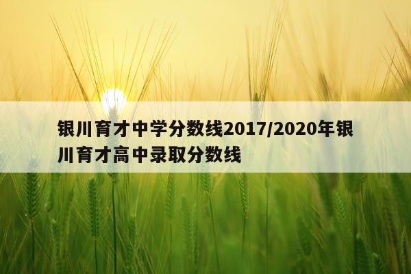 银川育才中学分数线2017/2020年银川育才高中录取分数线