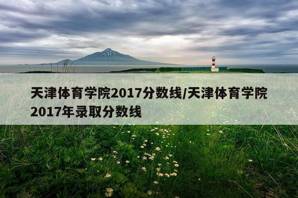 天津体育学院2017分数线/天津体育学院2017年录取分数线