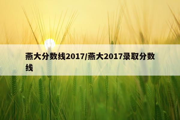 燕大分数线2017/燕大2017录取分数线