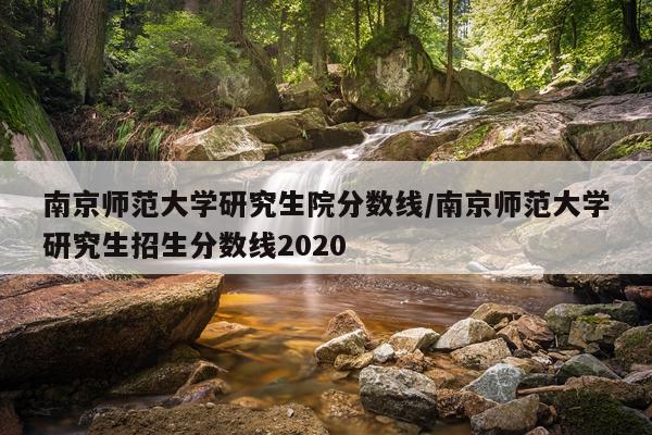 南京师范大学研究生院分数线/南京师范大学研究生招生分数线2020