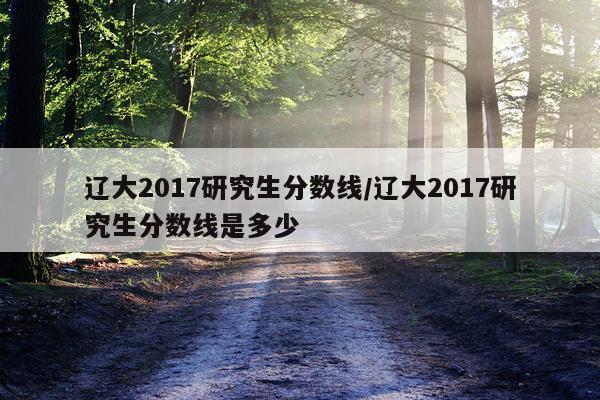 辽大2017研究生分数线/辽大2017研究生分数线是多少