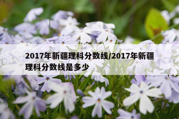 2017年新疆理科分数线/2017年新疆理科分数线是多少