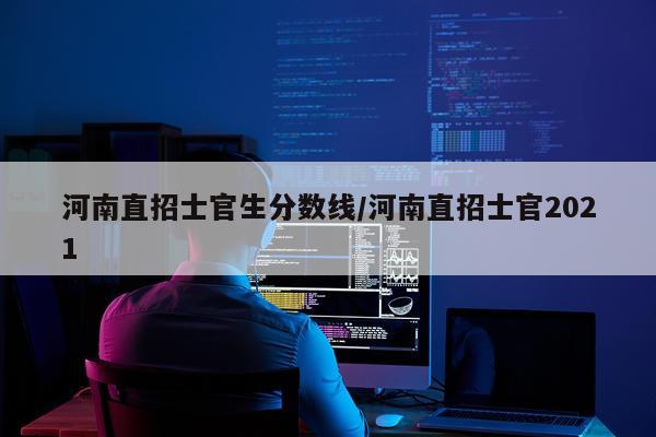河南直招士官生分数线/河南直招士官2021