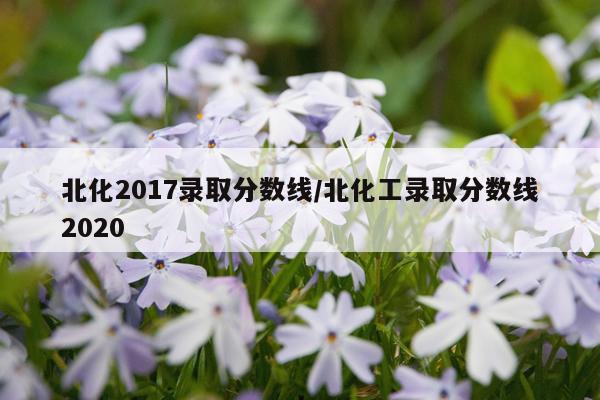 北化2017录取分数线/北化工录取分数线2020