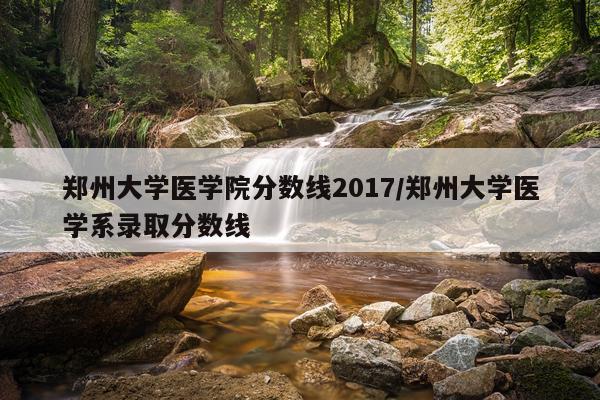 郑州大学医学院分数线2017/郑州大学医学系录取分数线
