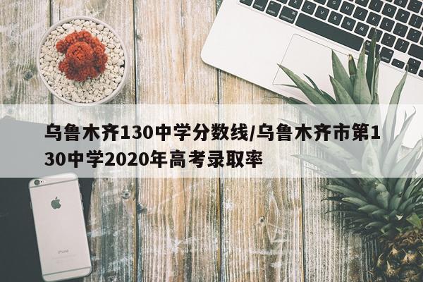乌鲁木齐130中学分数线/乌鲁木齐市第130中学2020年高考录取率