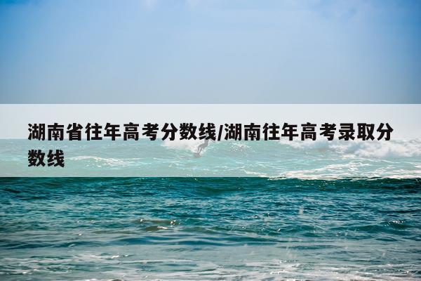 湖南省往年高考分数线/湖南往年高考录取分数线