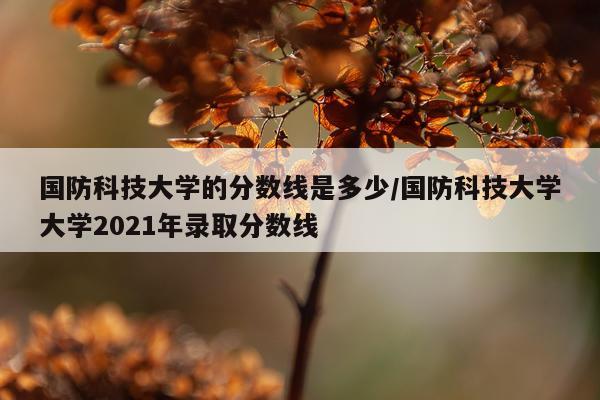 国防科技大学的分数线是多少/国防科技大学大学2021年录取分数线
