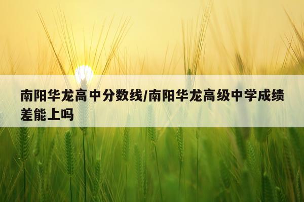 南阳华龙高中分数线/南阳华龙高级中学成绩差能上吗