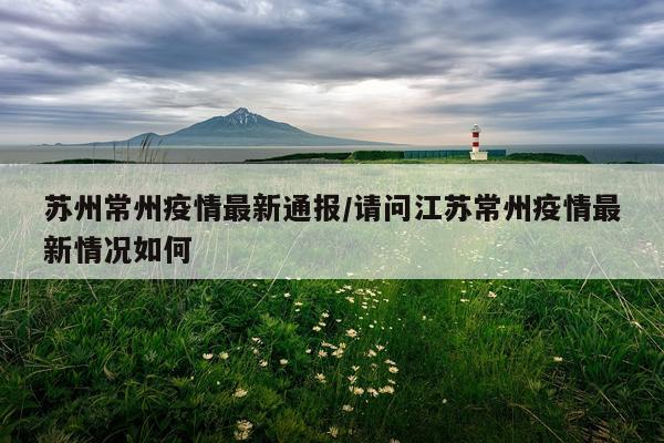 苏州常州疫情最新通报/请问江苏常州疫情最新情况如何