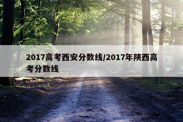 2017高考西安分数线/2017年陕西高考分数线
