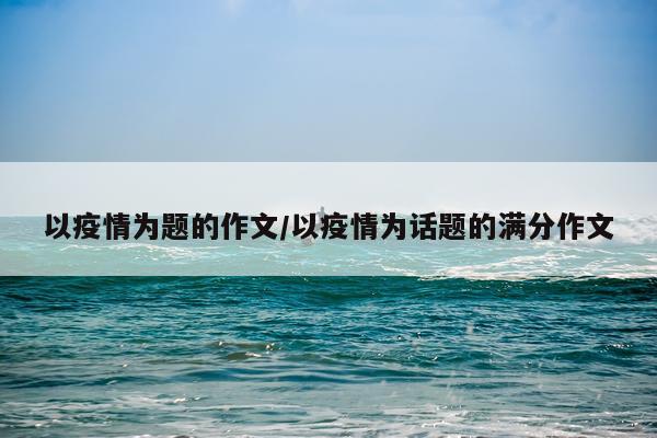 以疫情为题的作文/以疫情为话题的满分作文