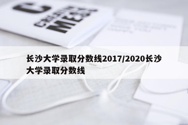 长沙大学录取分数线2017/2020长沙大学录取分数线