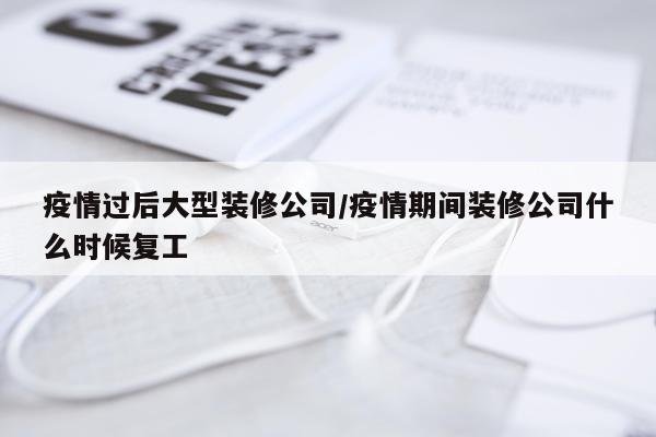 疫情过后大型装修公司/疫情期间装修公司什么时候复工