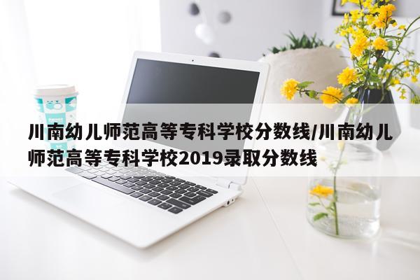 川南幼儿师范高等专科学校分数线/川南幼儿师范高等专科学校2019录取分数线