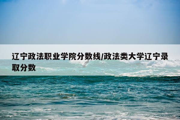 辽宁政法职业学院分数线/政法类大学辽宁录取分数