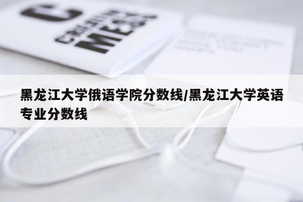 黑龙江大学俄语学院分数线/黑龙江大学英语专业分数线