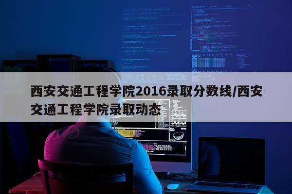 西安交通工程学院2016录取分数线/西安交通工程学院录取动态
