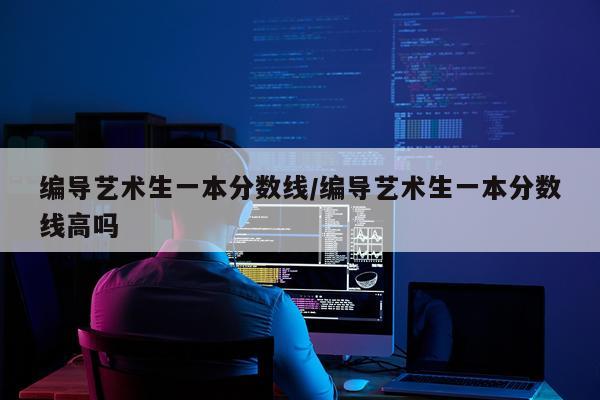 编导艺术生一本分数线/编导艺术生一本分数线高吗