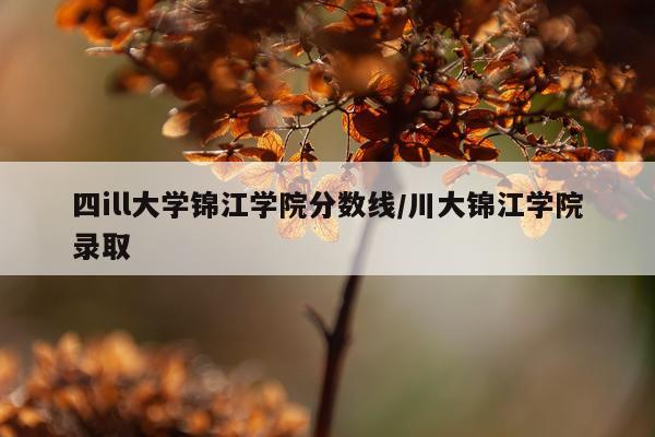 四ill大学锦江学院分数线/川大锦江学院录取