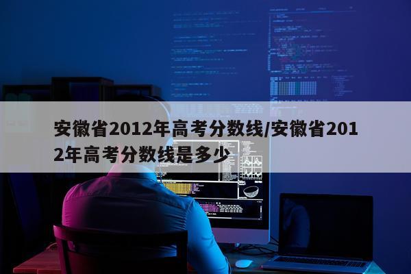 安徽省2012年高考分数线/安徽省2012年高考分数线是多少