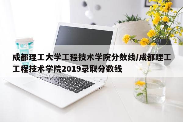 成都理工大学工程技术学院分数线/成都理工工程技术学院2019录取分数线