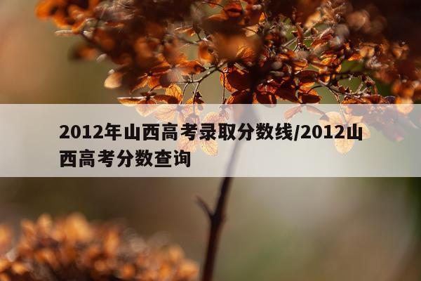 2012年山西高考录取分数线/2012山西高考分数查询