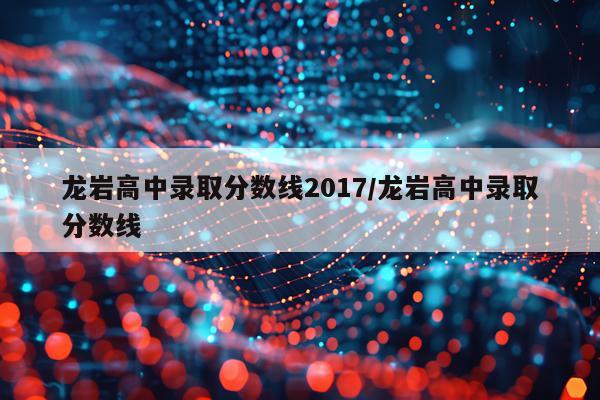 龙岩高中录取分数线2017/龙岩高中录取分数线