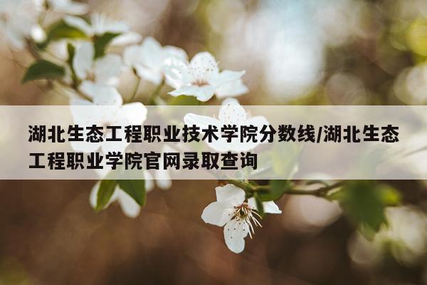 湖北生态工程职业技术学院分数线/湖北生态工程职业学院官网录取查询