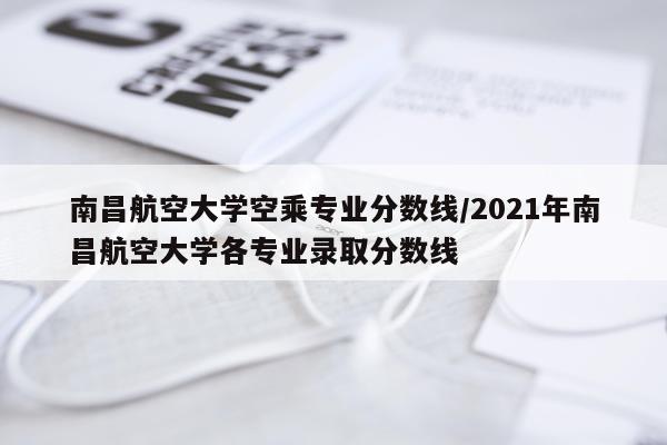 南昌航空大学空乘专业分数线/2021年南昌航空大学各专业录取分数线
