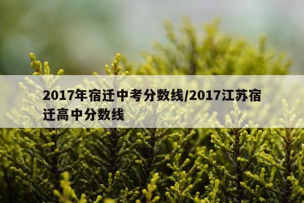 2017年宿迁中考分数线/2017江苏宿迁高中分数线