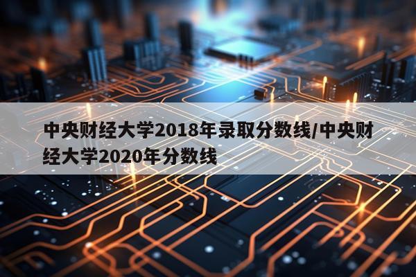 中央财经大学2018年录取分数线/中央财经大学2020年分数线