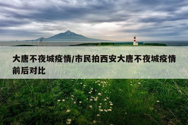 大唐不夜城疫情/市民拍西安大唐不夜城疫情前后对比