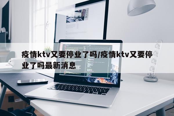 疫情ktv又要停业了吗/疫情ktv又要停业了吗最新消息