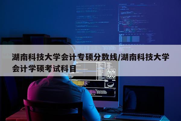 湖南科技大学会计专硕分数线/湖南科技大学会计学硕考试科目