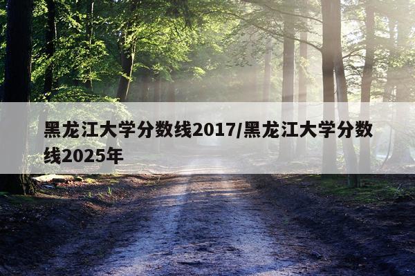 黑龙江大学分数线2017/黑龙江大学分数线2025年