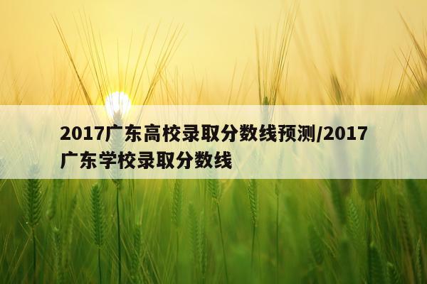 2017广东高校录取分数线预测/2017广东学校录取分数线
