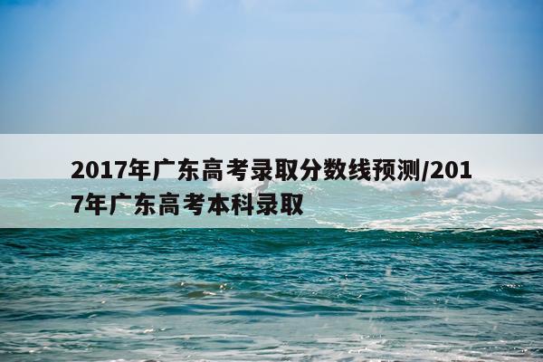 2017年广东高考录取分数线预测/2017年广东高考本科录取