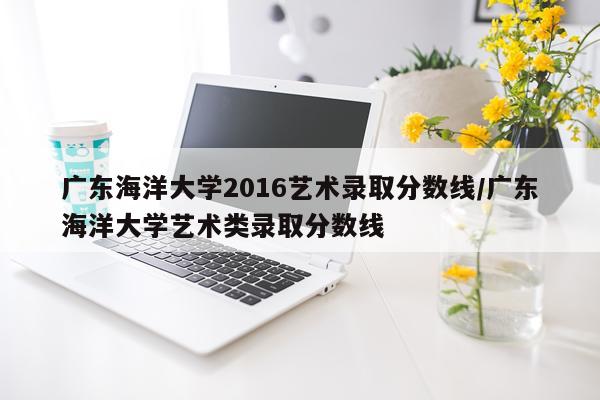广东海洋大学2016艺术录取分数线/广东海洋大学艺术类录取分数线