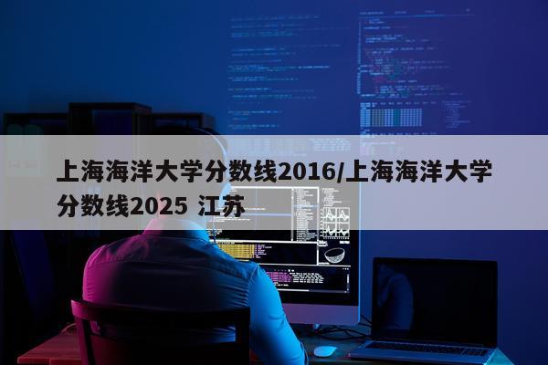 上海海洋大学分数线2016/上海海洋大学分数线2025 江苏
