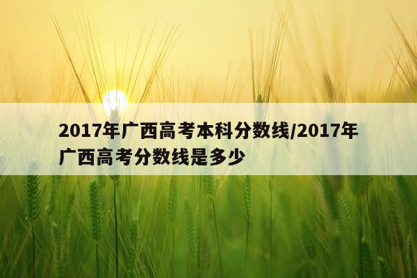 2017年广西高考本科分数线/2017年广西高考分数线是多少