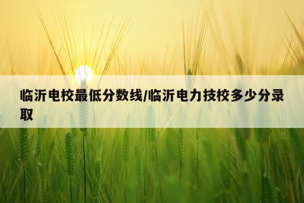 临沂电校最低分数线/临沂电力技校多少分录取