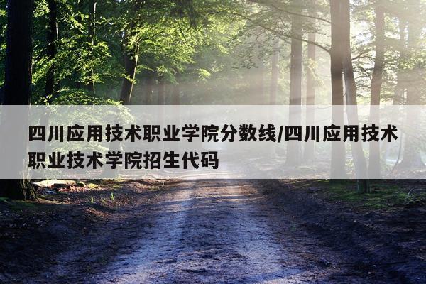 四川应用技术职业学院分数线/四川应用技术职业技术学院招生代码