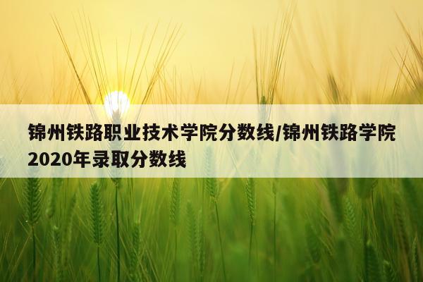 锦州铁路职业技术学院分数线/锦州铁路学院2020年录取分数线