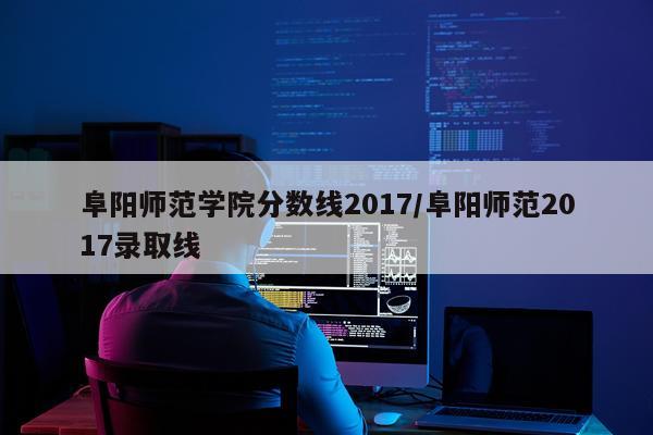 阜阳师范学院分数线2017/阜阳师范2017录取线