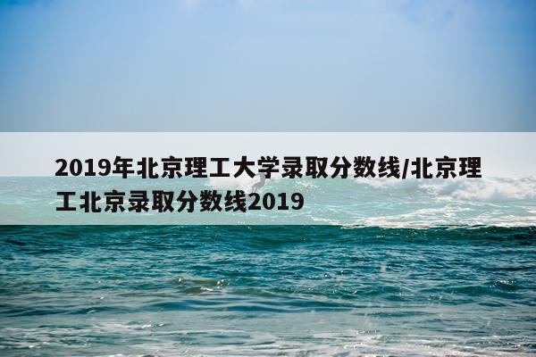 2019年北京理工大学录取分数线/北京理工北京录取分数线2019