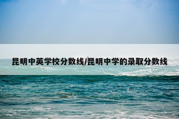 昆明中英学校分数线/昆明中学的录取分数线