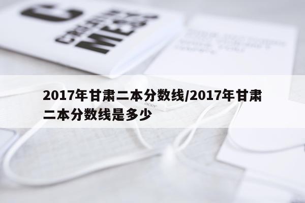 2017年甘肃二本分数线/2017年甘肃二本分数线是多少