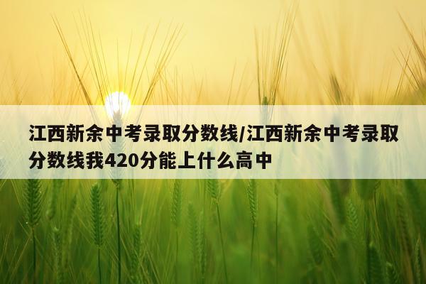 江西新余中考录取分数线/江西新余中考录取分数线我420分能上什么高中
